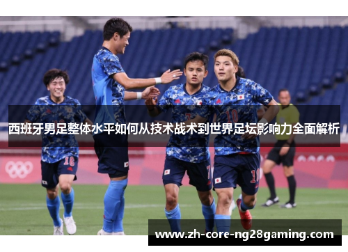西班牙男足整体水平如何从技术战术到世界足坛影响力全面解析