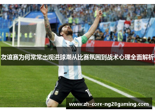 友谊赛为何常常出现进球潮从比赛氛围到战术心理全面解析