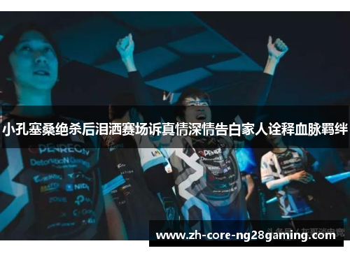 小孔塞桑绝杀后泪洒赛场诉真情深情告白家人诠释血脉羁绊