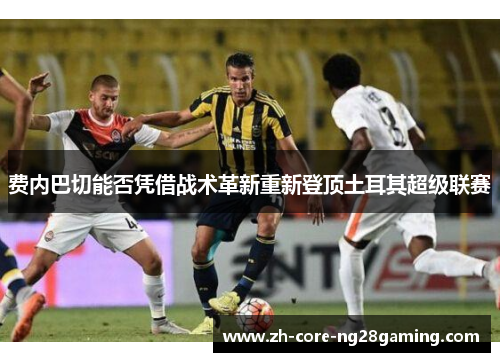 费内巴切能否凭借战术革新重新登顶土耳其超级联赛