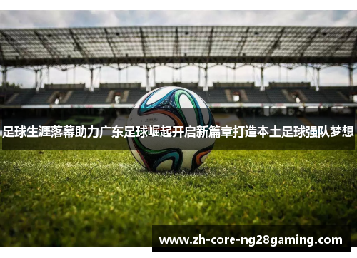 足球生涯落幕助力广东足球崛起开启新篇章打造本土足球强队梦想