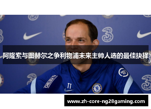 阿隆索与图赫尔之争利物浦未来主帅人选的最佳抉择 阿隆索与图赫尔之争利物浦未来主帅人选的最佳抉择