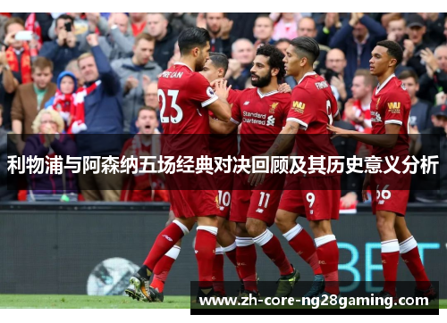利物浦与阿森纳五场经典对决回顾及其历史意义分析