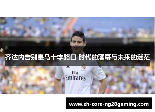 齐达内告别皇马十字路口 时代的落幕与未来的迷茫