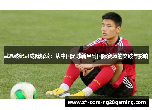 武磊破纪录成就解读：从中国足球新星到国际赛场的突破与影响