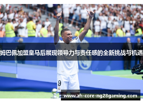 姆巴佩加盟皇马后展现领导力与责任感的全新挑战与机遇