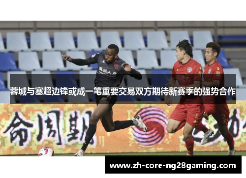 蓉城与塞超边锋或成一笔重要交易双方期待新赛季的强势合作
