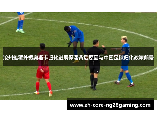 沧州雄狮外援奥斯卡归化进展停滞背后原因与中国足球归化政策前景