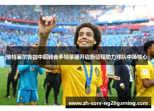 维特塞尔告别中超转会多特蒙德开启新征程助力球队中场核心 维特塞尔告别中超转会多特蒙德开启新征程助力球队中场核心