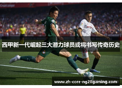 西甲新一代崛起三大潜力球员或将书写传奇历史