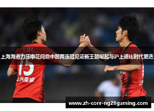上海海港力压申花问鼎中超两连冠见证新王朝崛起与沪上德比时代更迭